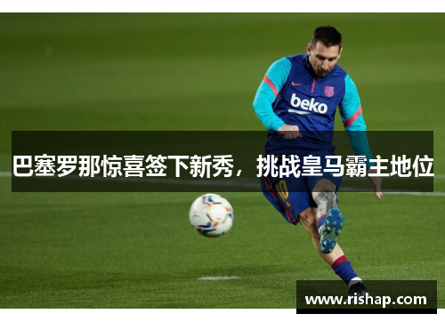 巴塞罗那惊喜签下新秀，挑战皇马霸主地位